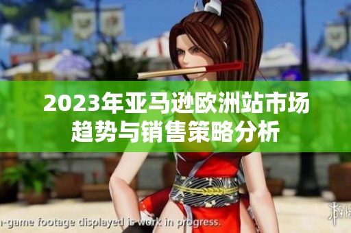 2023年亚马逊欧洲站市场趋势与销售策略分析