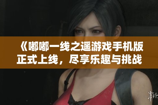 《嘟嘟一线之遥游戏手机版正式上线，尽享乐趣与挑战》