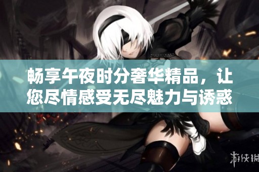 畅享午夜时分奢华精品，让您尽情感受无尽魅力与诱惑