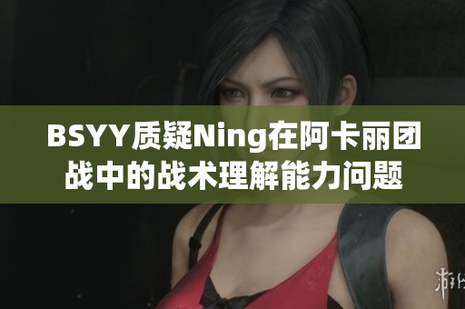 BSYY质疑Ning在阿卡丽团战中的战术理解能力问题