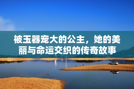 被玉器宠大的公主，她的美丽与命运交织的传奇故事