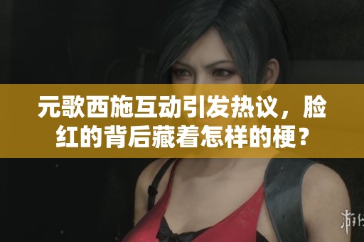 元歌西施互动引发热议，脸红的背后藏着怎样的梗？