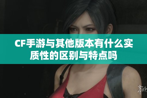 CF手游与其他版本有什么实质性的区别与特点吗