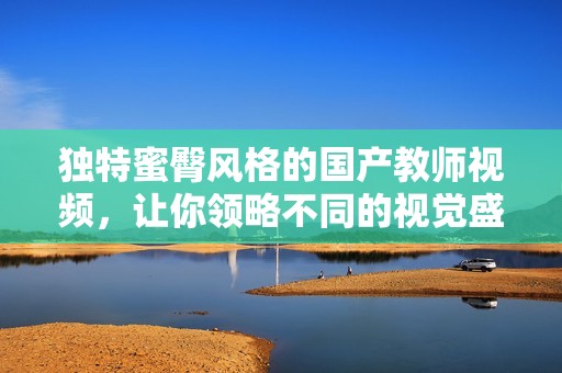 独特蜜臀风格的国产教师视频，让你领略不同的视觉盛宴