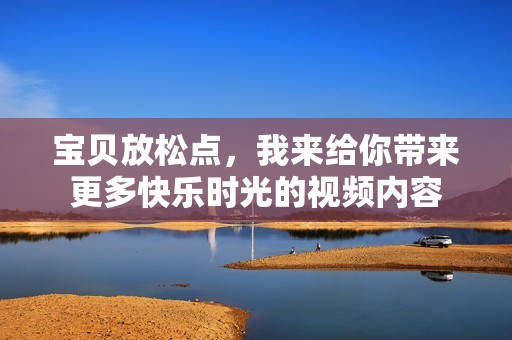 宝贝放松点，我来给你带来更多快乐时光的视频内容