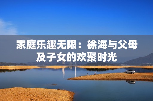 家庭乐趣无限：徐海与父母及子女的欢聚时光