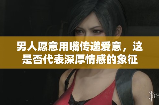 男人愿意用嘴传递爱意，这是否代表深厚情感的象征