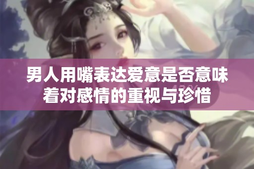 男人用嘴表达爱意是否意味着对感情的重视与珍惜
