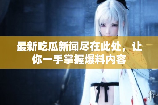 最新吃瓜新闻尽在此处，让你一手掌握爆料内容