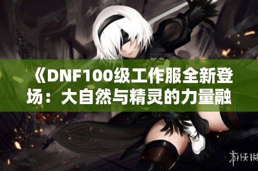 《DNF100级工作服全新登场：大自然与精灵的力量融合，实力飞升！》