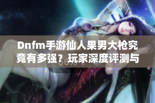 Dnfm手游仙人果男大枪究竟有多强？玩家深度评测与玩法分享