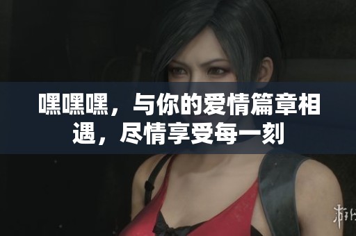 嘿嘿嘿，与你的爱情篇章相遇，尽情享受每一刻