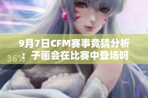 9月7日CFM赛事竞猜分析：子画会在比赛中登场吗