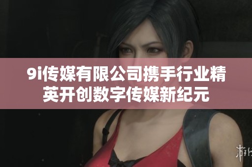 9i传媒有限公司携手行业精英开创数字传媒新纪元