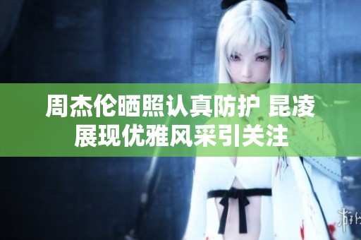 周杰伦晒照认真防护 昆凌展现优雅风采引关注