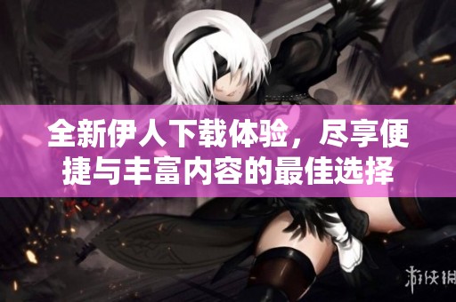 全新伊人下载体验，尽享便捷与丰富内容的最佳选择