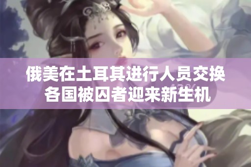俄美在土耳其进行人员交换 各国被囚者迎来新生机