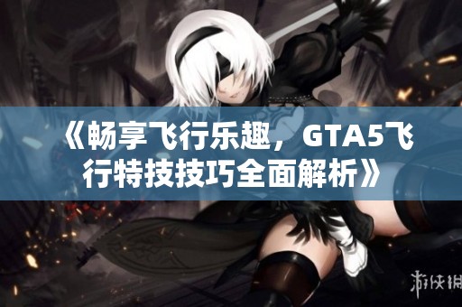 《畅享飞行乐趣，GTA5飞行特技技巧全面解析》