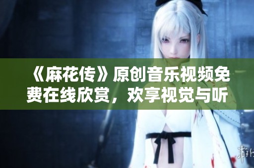 《麻花传》原创音乐视频免费在线欣赏，欢享视觉与听觉盛宴