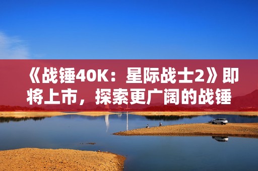 《战锤40K：星际战士2》即将上市，探索更广阔的战锤宇宙与奇幻世界
