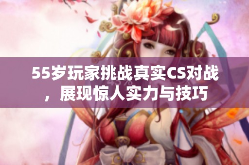 55岁玩家挑战真实CS对战，展现惊人实力与技巧