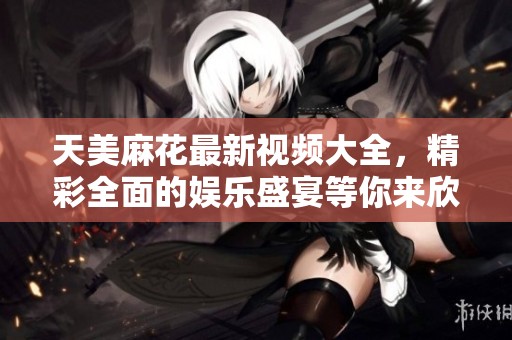 天美麻花最新视频大全，精彩全面的娱乐盛宴等你来欣赏