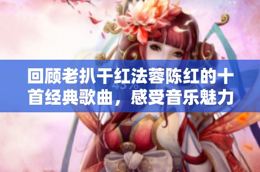 回顾老扒干红法蓉陈红的十首经典歌曲，感受音乐魅力