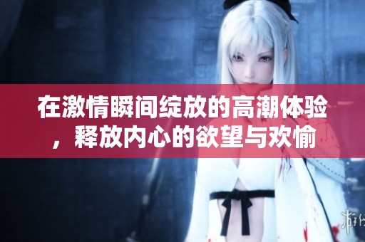 在激情瞬间绽放的高潮体验，释放内心的欲望与欢愉