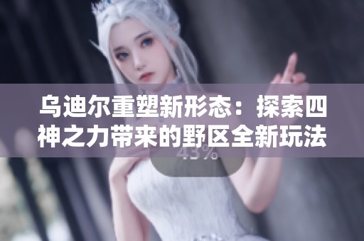 乌迪尔重塑新形态：探索四神之力带来的野区全新玩法