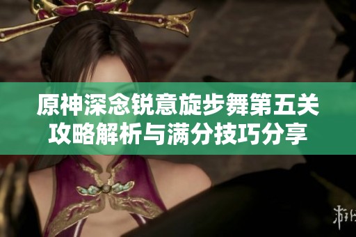 原神深念锐意旋步舞第五关攻略解析与满分技巧分享