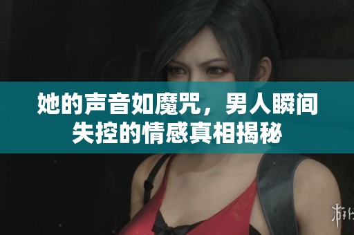 她的声音如魔咒，男人瞬间失控的情感真相揭秘