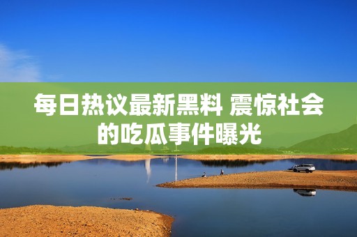 每日热议最新黑料 震惊社会的吃瓜事件曝光