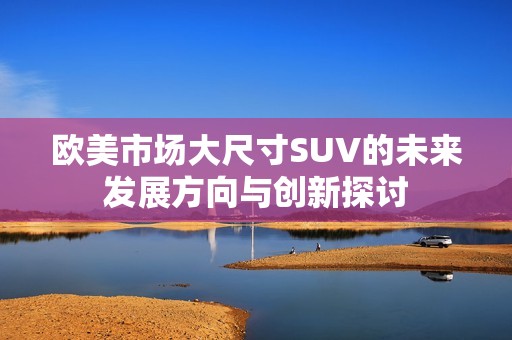 欧美市场大尺寸SUV的未来发展方向与创新探讨