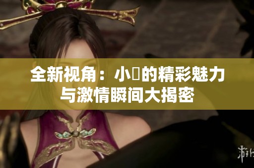 全新视角：小泬的精彩魅力与激情瞬间大揭密