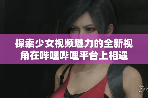 探索少女视频魅力的全新视角在哔哩哔哩平台上相遇