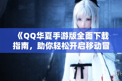 《QQ华夏手游版全面下载指南，助你轻松开启移动冒险新旅程》
