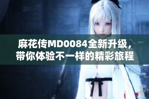 麻花传MD0084全新升级，带你体验不一样的精彩旅程