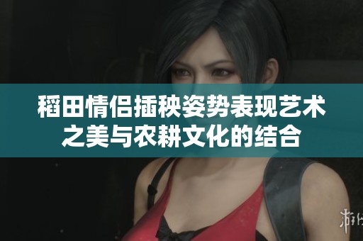 稻田情侣插秧姿势表现艺术之美与农耕文化的结合