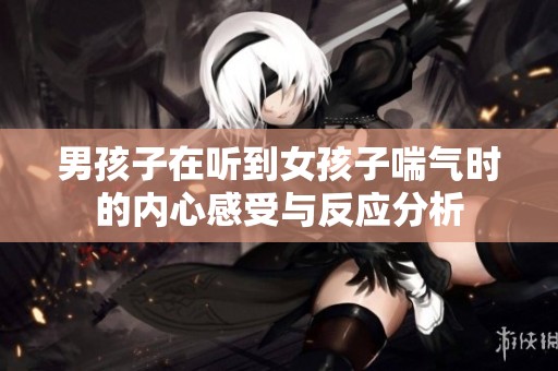 男孩子在听到女孩子喘气时的内心感受与反应分析