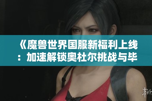 《魔兽世界国服新福利上线：加速解锁奥杜尔挑战与毕业之路》