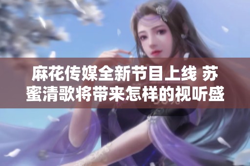 麻花传媒全新节目上线 苏蜜清歌将带来怎样的视听盛宴