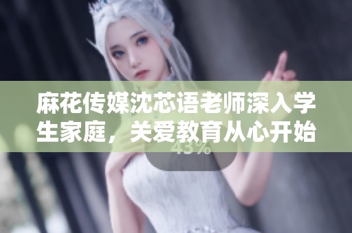 麻花传媒沈芯语老师深入学生家庭，关爱教育从心开始