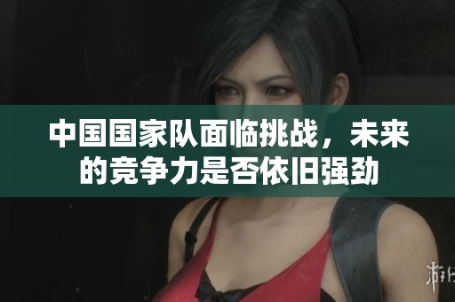 中国国家队面临挑战，未来的竞争力是否依旧强劲
