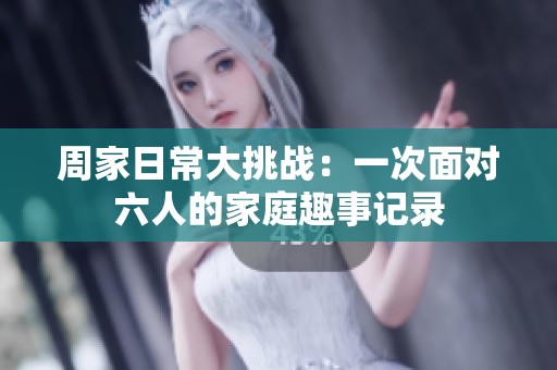 周家日常大挑战：一次面对六人的家庭趣事记录