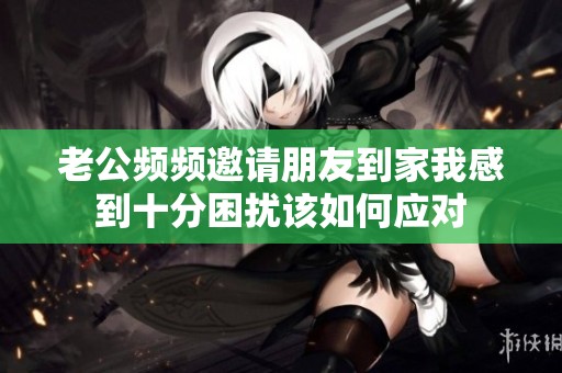 老公频频邀请朋友到家我感到十分困扰该如何应对