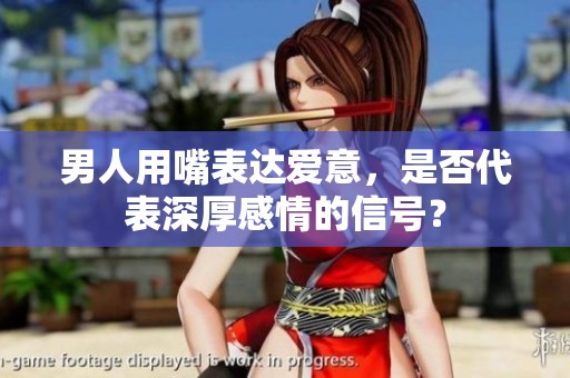 男人用嘴表达爱意，是否代表深厚感情的信号？
