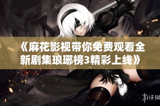《麻花影视带你免费观看全新剧集琅琊榜3精彩上线》