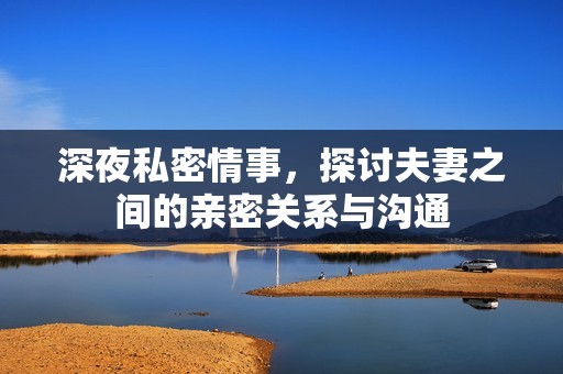 深夜私密情事，探讨夫妻之间的亲密关系与沟通
