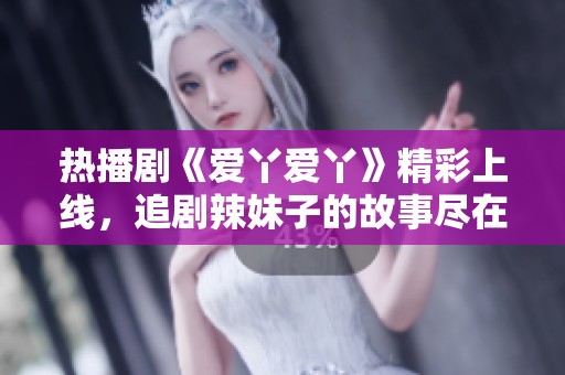 热播剧《爱丫爱丫》精彩上线，追剧辣妹子的故事尽在其中
