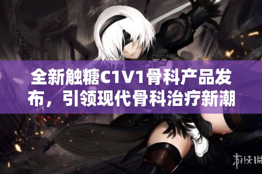全新触糖C1V1骨科产品发布，引领现代骨科治疗新潮流